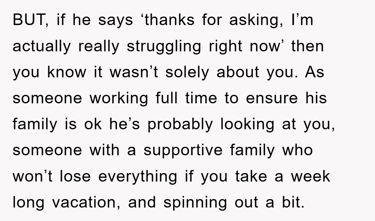 BUT, if he says ‘thanks for asking, I’m actually really struggling right now’ then you know it wasn’t solely about you. As someone working full time to ensure his family...