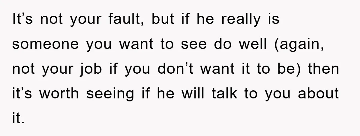 It’s not your fault, but if he really is someone you want to see do well (again, not your job if you don’t want it to be) then it’s worth...