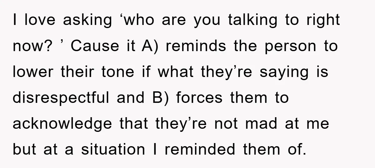 I love asking ‘who are you talking to right now? ’ Cause it A) reminds the person to lower their tone if what they’re saying is disrespectful and B) forces...