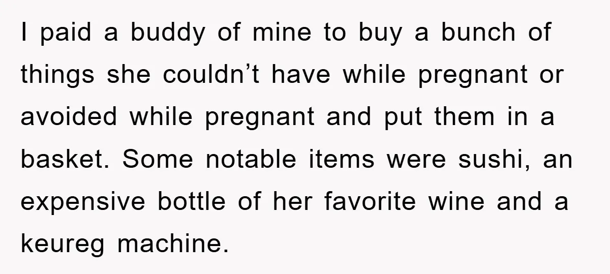 I paid a buddy of mine to buy a bunch of things she couldn’t have while pregnant or avoided while pregnant and put them in a basket. Some notable items...