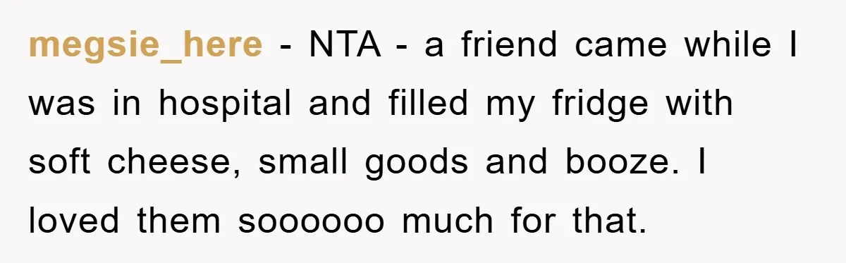 megsie_here − NTA - a friend came while I was in hospital and filled my fridge with soft cheese, small goods and booze. I loved them soooooo much for that.