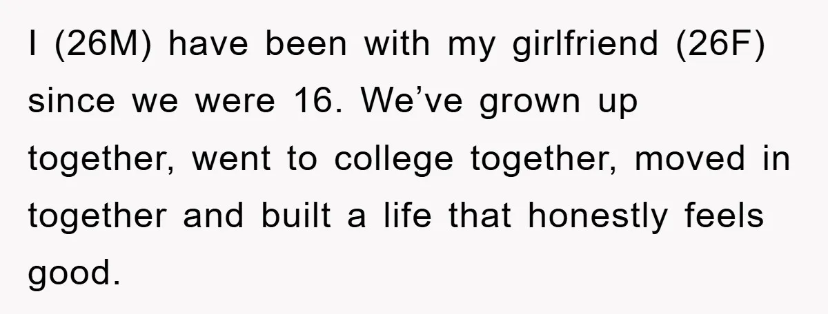 I (26M) have been with my girlfriend (26F) since we were 16. We’ve grown up together, went to college together, moved in together and built a life that honestly feels...