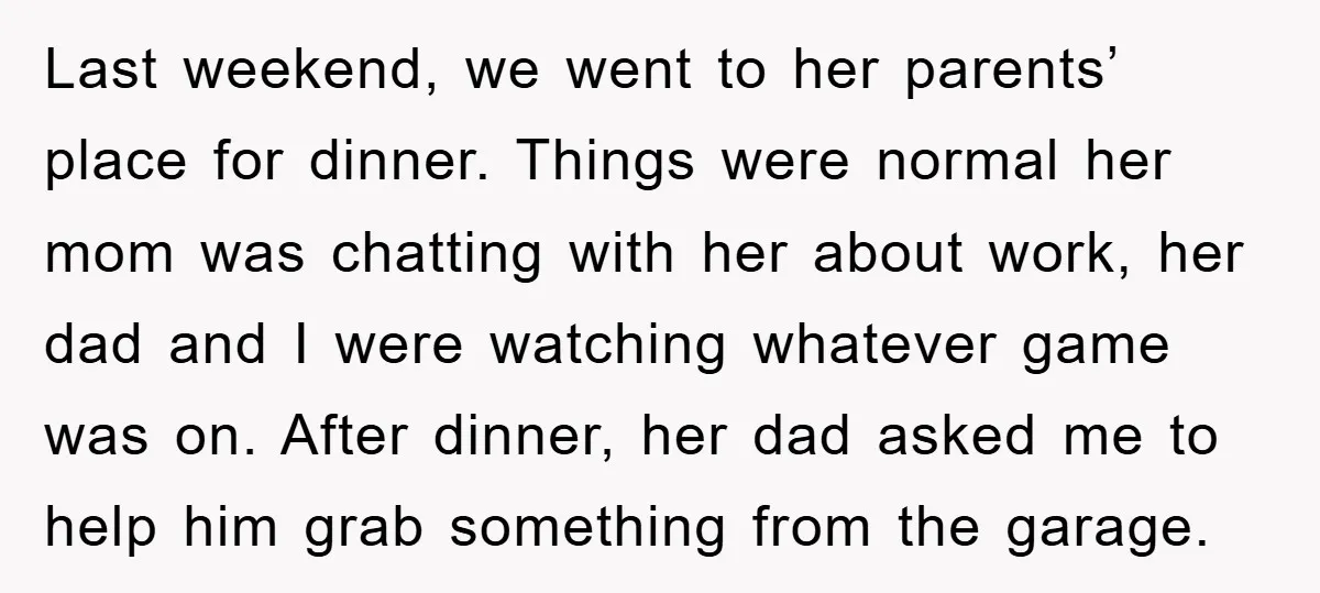 Last weekend, we went to her parents’ place for dinner. Things were normal her mom was chatting with her about work, her dad and I were watching whatever game was...
