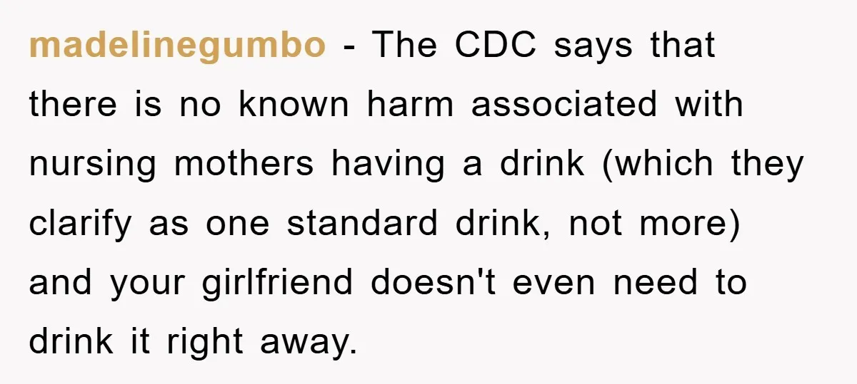 madelinegumbo − The CDC says that there is no known harm associated with nursing mothers having a drink (which they clarify as one standard drink, not more) and your girlfriend...