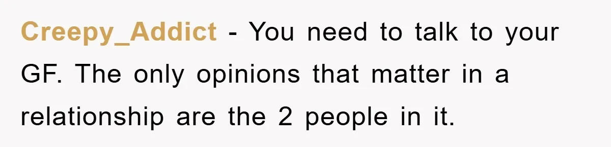 Creepy_Addict − You need to talk to your GF. The only opinions that matter in a relationship are the 2 people in it.