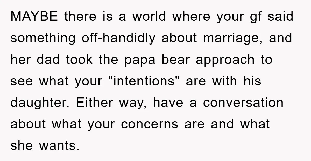 MAYBE there is a world where your gf said something off-handidly about marriage, and her dad took the papa bear approach to see what your "intentions" are with his daughter....