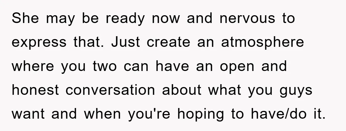 She may be ready now and nervous to express that. Just create an atmosphere where you two can have an open and honest conversation about what you guys want and...