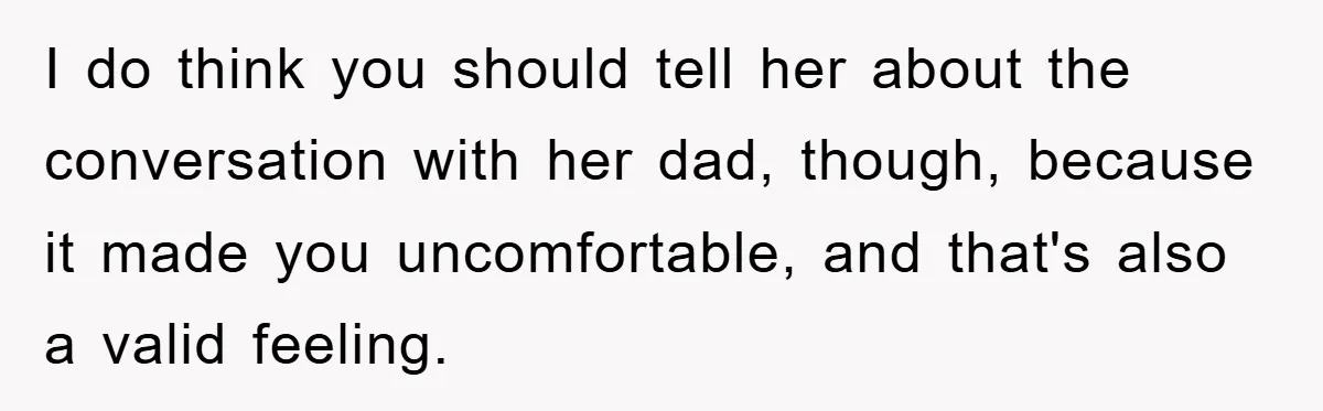 I do think you should tell her about the conversation with her dad, though, because it made you uncomfortable, and that's also a valid feeling.