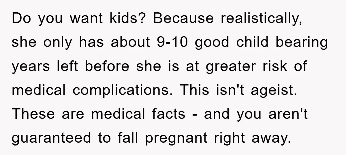 Do you want kids? Because realistically, she only has about 9-10 good child bearing years left before she is at greater risk of medical complications. This isn't ageist. These are...