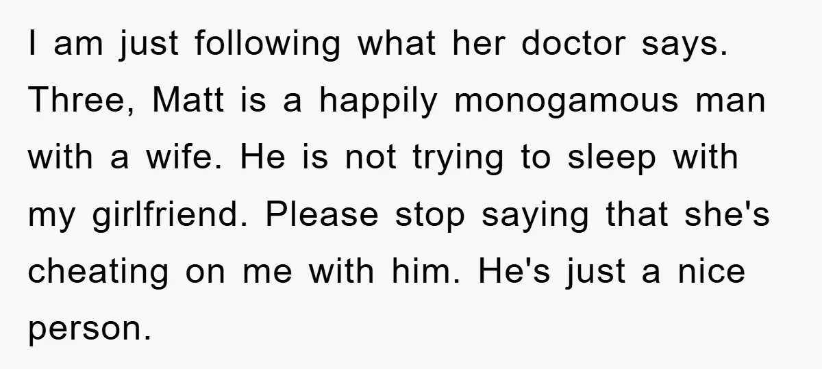 I am just following what her doctor says. Three, Matt is a happily monogamous man with a wife. He is not trying to sleep with my girlfriend. Please stop saying...