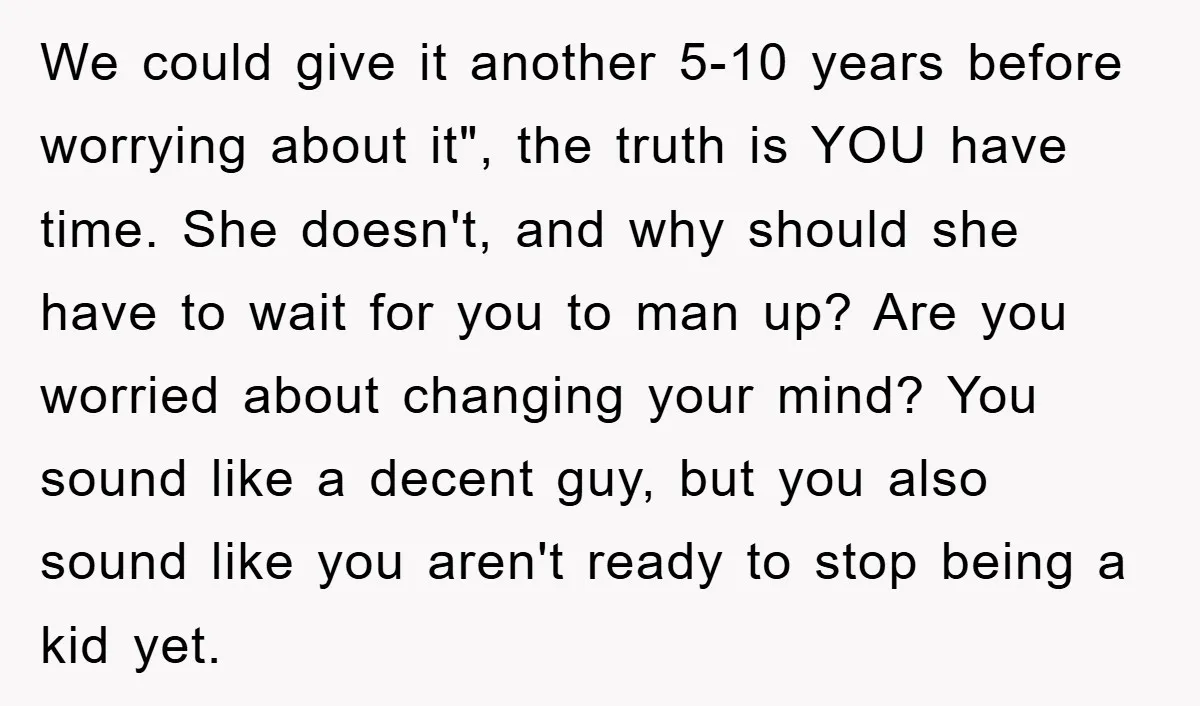 We could give it another 5-10 years before worrying about it", the truth is YOU have time. She doesn't, and why should she have to wait for you to man...