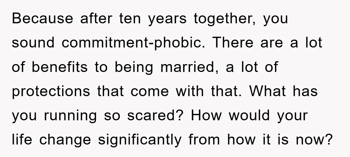 Because after ten years together, you sound commitment-phobic. There are a lot of benefits to being married, a lot of protections that come with that. What has you running so...
