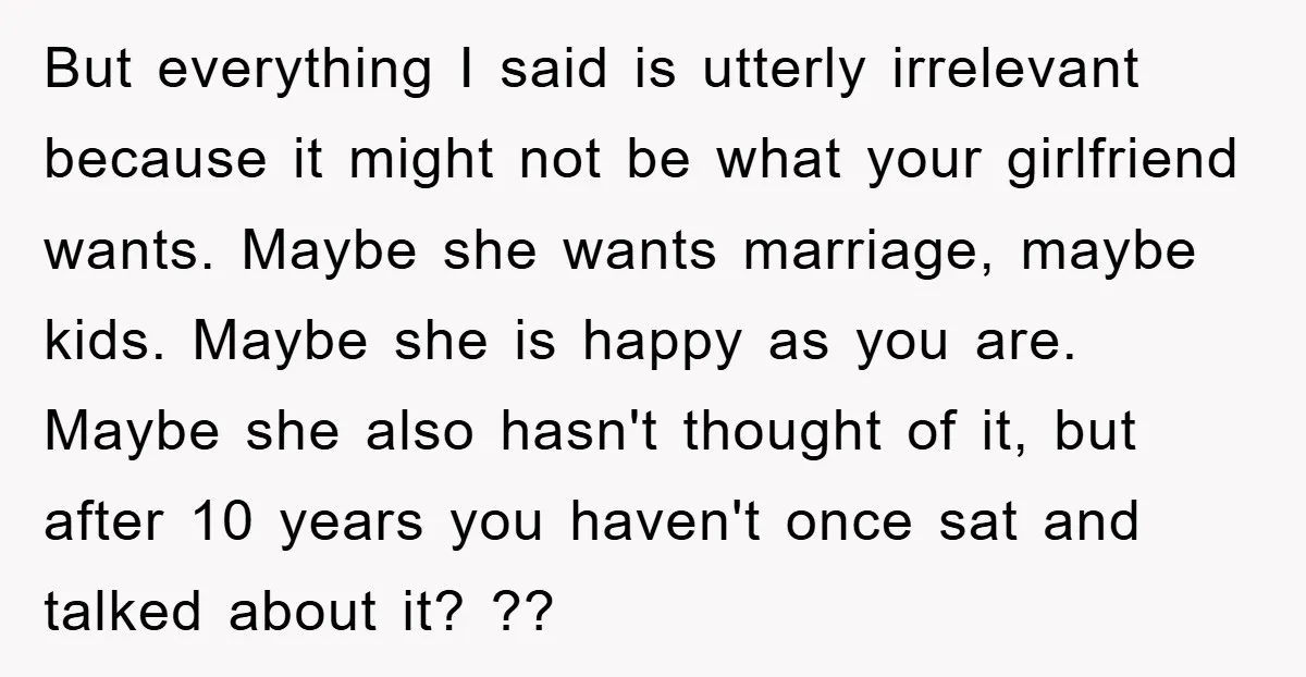 But everything I said is utterly irrelevant because it might not be what your girlfriend wants. Maybe she wants marriage, maybe kids. Maybe she is happy as you are. Maybe...