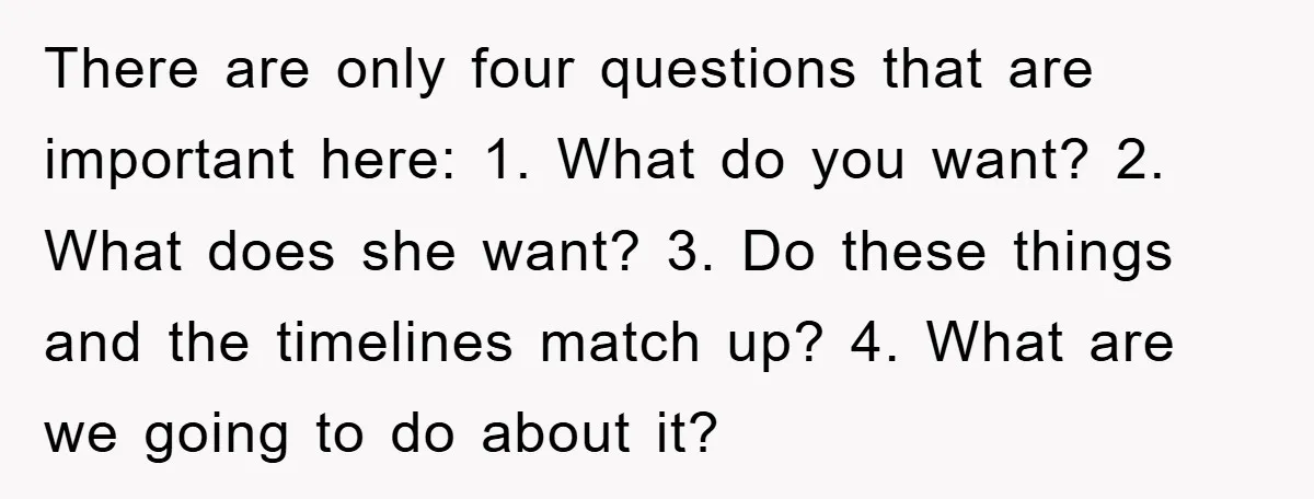 There are only four questions that are important here: 1. What do you want? 2. What does she want? 3. Do these things and the timelines match up? 4. What...