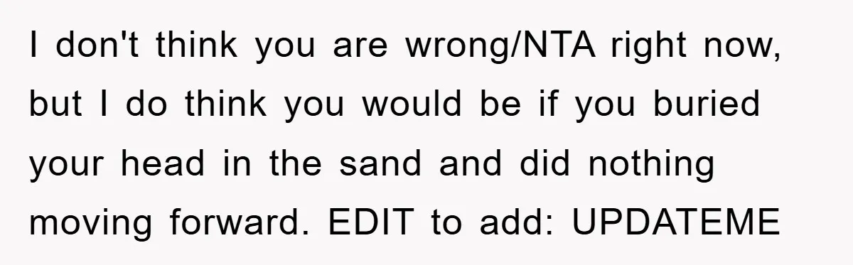 I don't think you are wrong/NTA right now, but I do think you would be if you buried your head in the sand and did nothing moving forward. EDIT to...