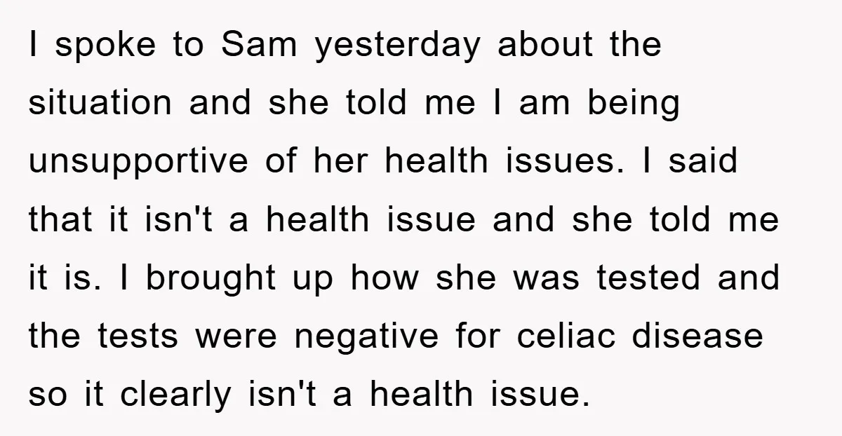 I spoke to Sam yesterday about the situation and she told me I am being unsupportive of her health issues. I said that it isn't a health issue and she...