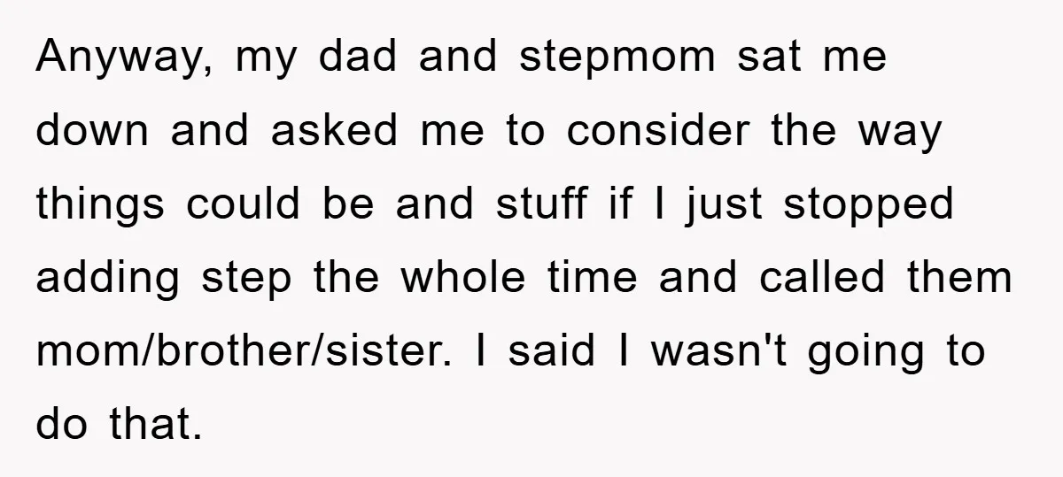 Anyway, my dad and stepmom sat me down and asked me to consider the way things could be and stuff if I just stopped adding step the whole time and...