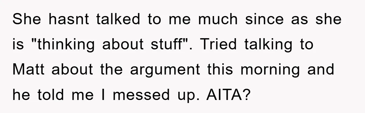 She hasnt talked to me much since as she is "thinking about stuff". Tried talking to Matt about the argument this morning and he told me I messed up. AITA?