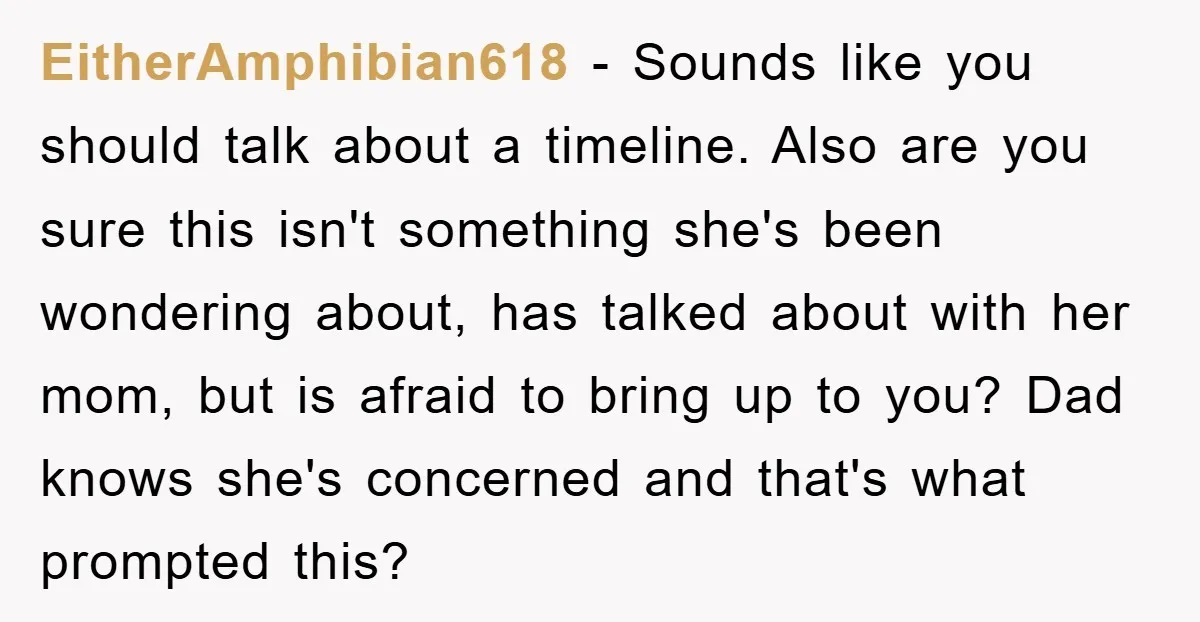 EitherAmphibian618 − Sounds like you should talk about a timeline. Also are you sure this isn't something she's been wondering about, has talked about with her mom, but is afraid...