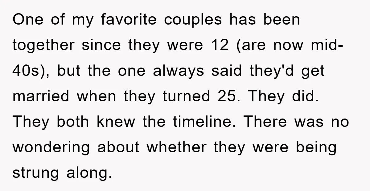 One of my favorite couples has been together since they were 12 (are now mid-40s), but the one always said they'd get married when they turned 25. They did. They...