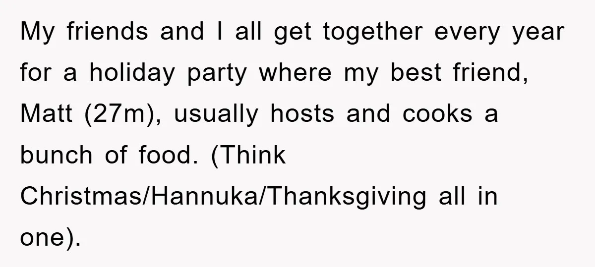 My friends and I all get together every year for a holiday party where my best friend, Matt (27m), usually hosts and cooks a bunch of food. (Think Christmas/Hannuka/Thanksgiving all...