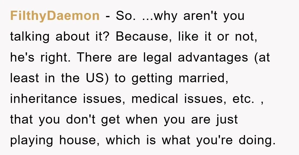 FilthyDaemon − So. ...why aren't you talking about it? Because, like it or not, he's right. There are legal advantages (at least in the US) to getting married, inheritance issues,...