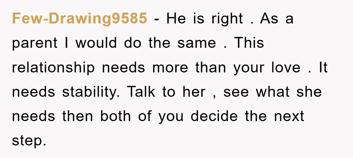 Few-Drawing9585 − He is right . As a parent I would do the same . This relationship needs more than your love . It needs stability. Talk to her ,...