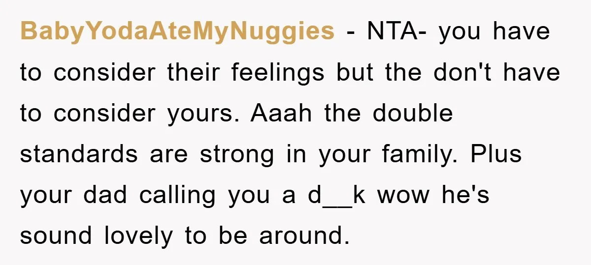 BabyYodaAteMyNuggies − NTA- you have to consider their feelings but the don't have to consider yours. Aaah the double standards are strong in your family. Plus your dad calling you...
