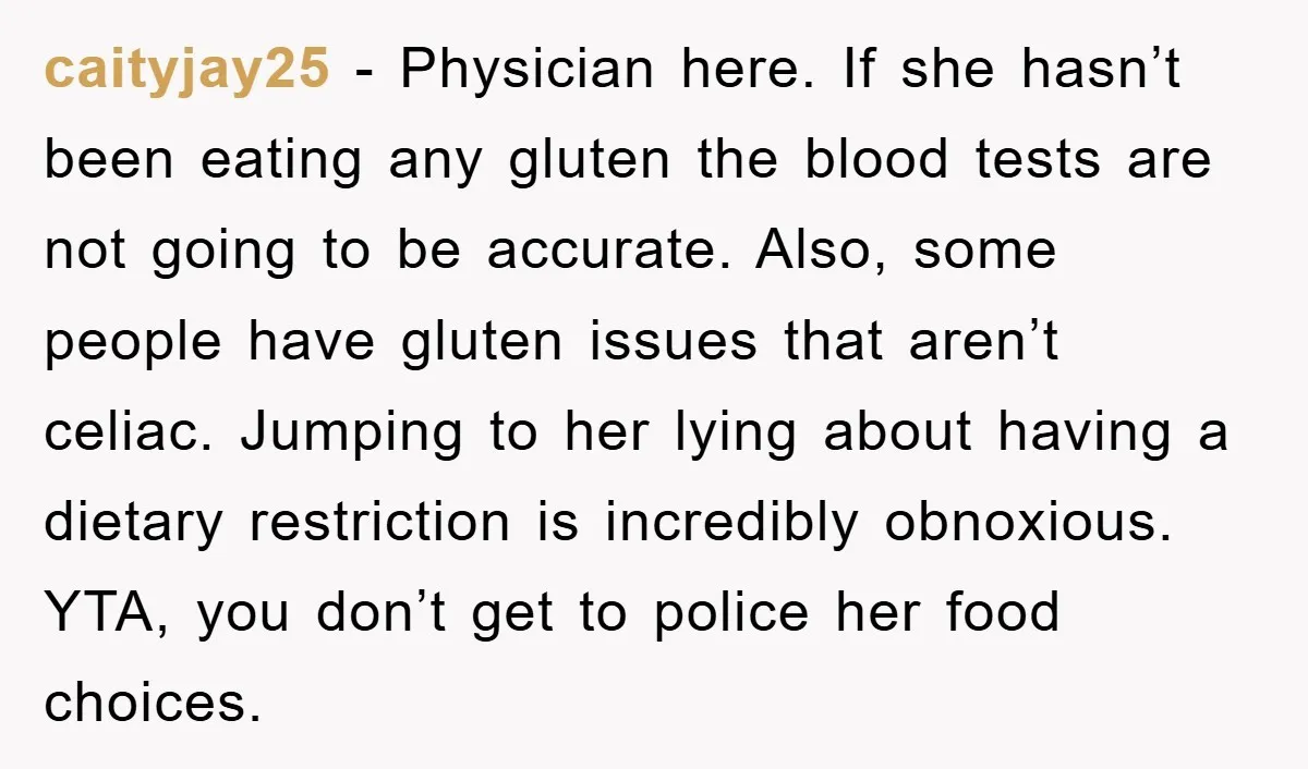 caityjay25 − Physician here. If she hasn’t been eating any gluten the blood tests are not going to be accurate. Also, some people have gluten issues that aren’t celiac. Jumping...