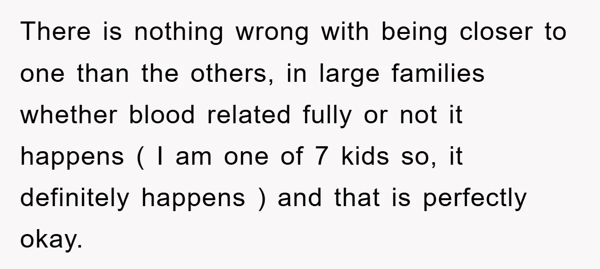 There is nothing wrong with being closer to one than the others, in large families whether blood related fully or not it happens ( I am one of 7 kids...