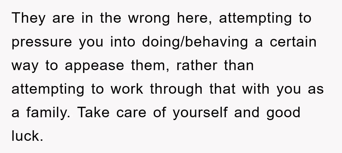 They are in the wrong here, attempting to pressure you into doing/behaving a certain way to appease them, rather than attempting to work through that with you as a family....