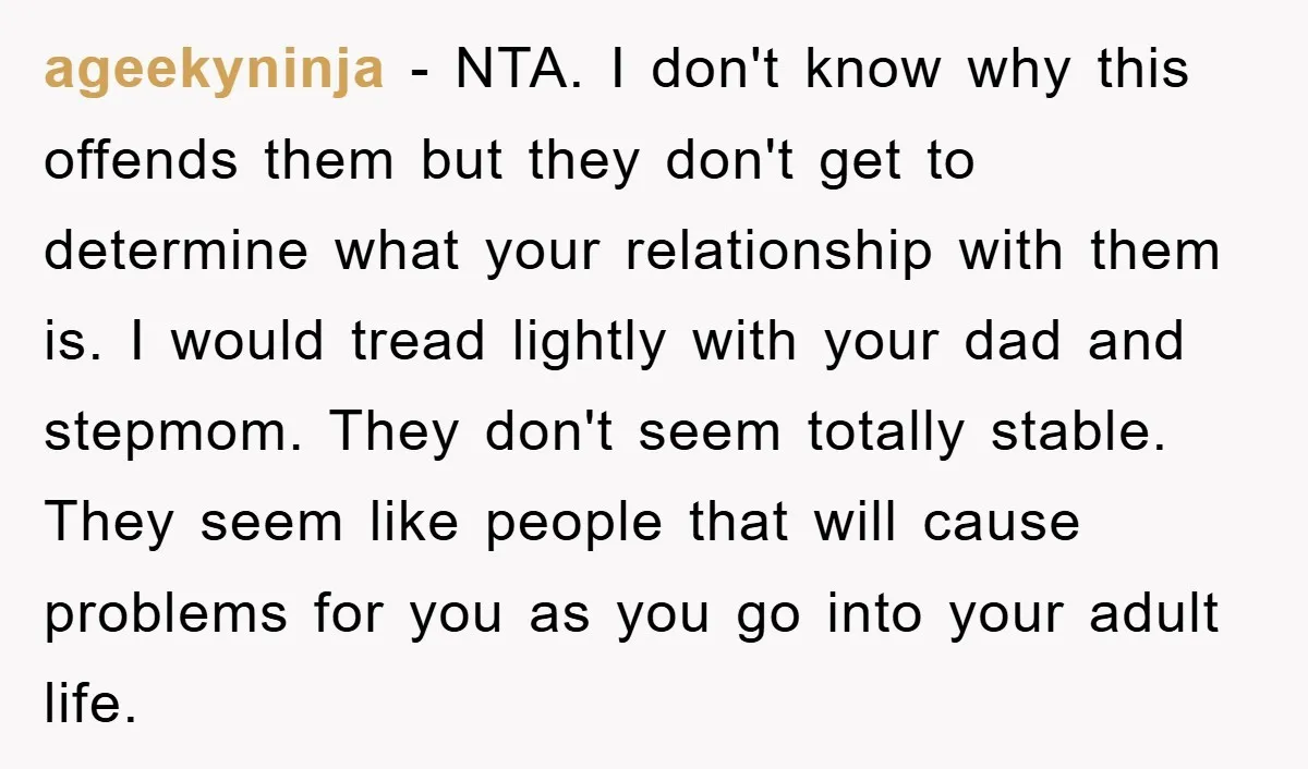 ageekyninja − NTA. I don't know why this offends them but they don't get to determine what your relationship with them is. I would tread lightly with your dad and...