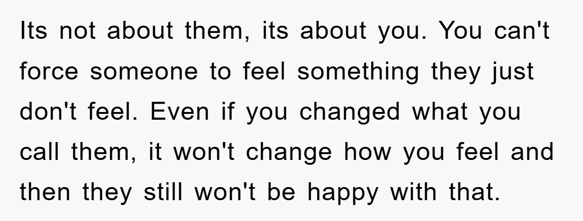 Its not about them, its about you. You can't force someone to feel something they just don't feel. Even if you changed what you call them, it won't change how...