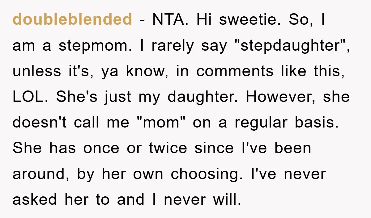doubleblended − NTA. Hi sweetie. So, I am a stepmom. I rarely say "stepdaughter", unless it's, ya know, in comments like this, LOL. She's just my daughter. However, she doesn't...