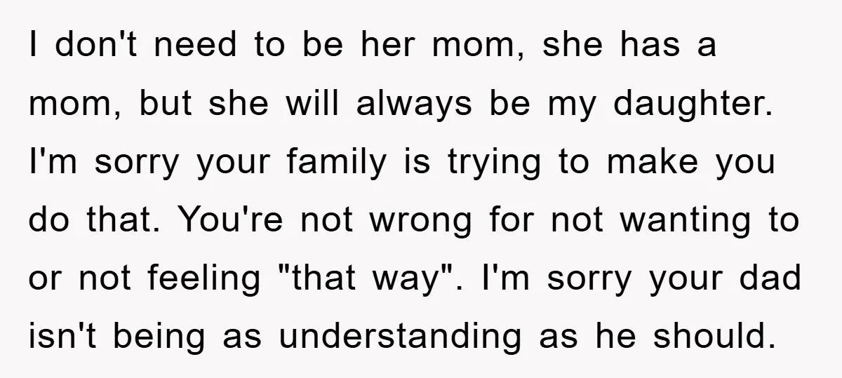 I don't need to be her mom, she has a mom, but she will always be my daughter. I'm sorry your family is trying to make you do that. You're...