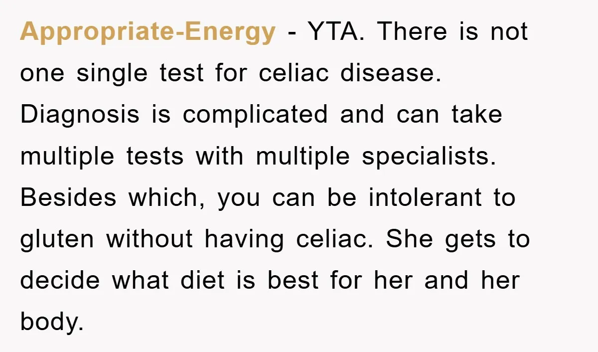 Appropriate-Energy − YTA. There is not one single test for celiac disease. Diagnosis is complicated and can take multiple tests with multiple specialists. Besides which, you can be intolerant to...
