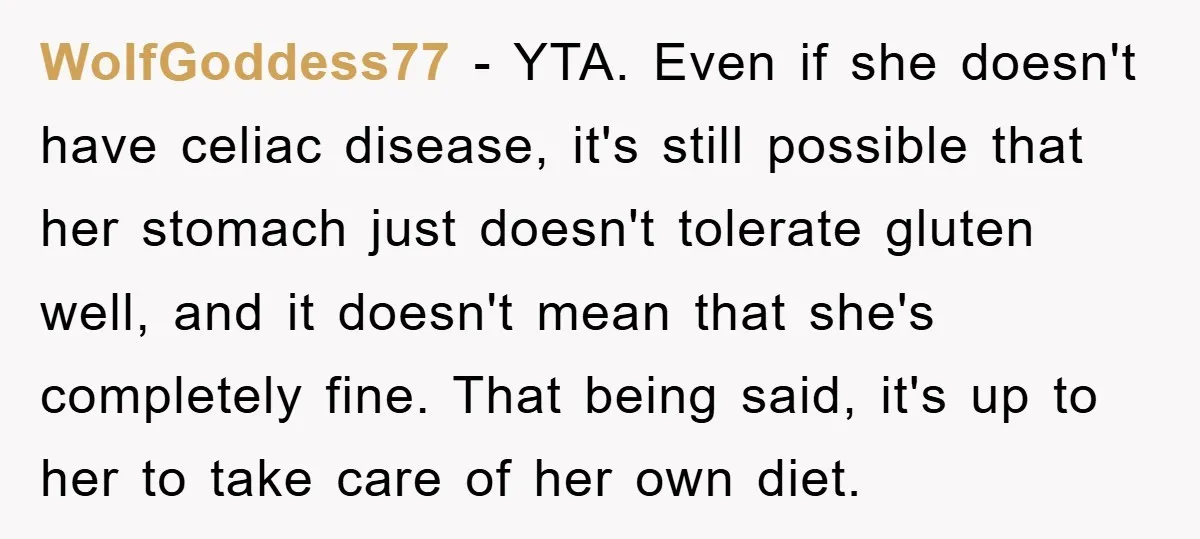 WolfGoddess77 − YTA. Even if she doesn't have celiac disease, it's still possible that her stomach just doesn't tolerate gluten well, and it doesn't mean that she's completely fine. That...