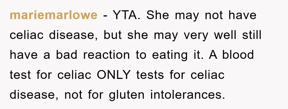 mariemarlowe − YTA. She may not have celiac disease, but she may very well still have a bad reaction to eating it. A blood test for celiac ONLY tests for...