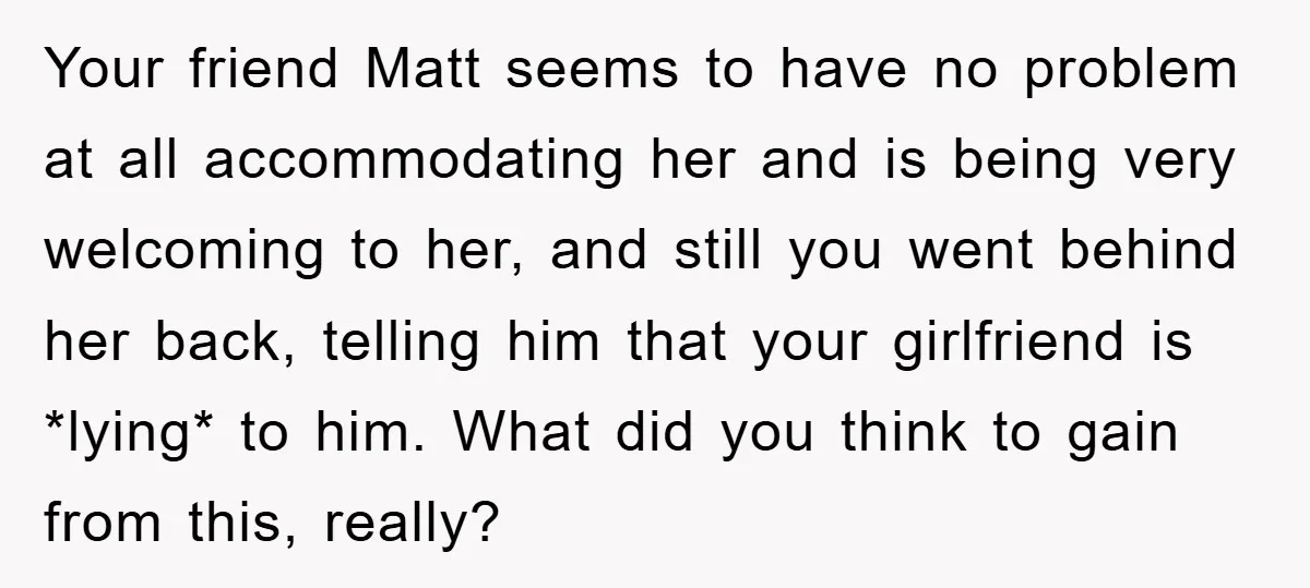 Your friend Matt seems to have no problem at all accommodating her and is being very welcoming to her, and still you went behind her back, telling him that your...
