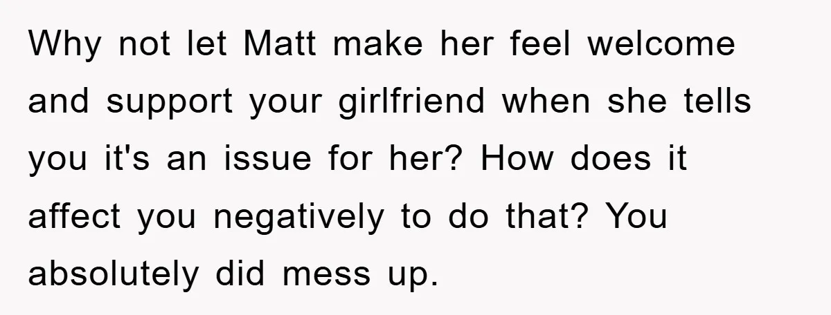 Why not let Matt make her feel welcome and support your girlfriend when she tells you it's an issue for her? How does it affect you negatively to do that?...