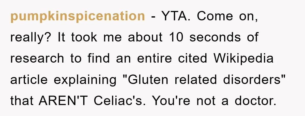 pumpkinspicenation − YTA. Come on, really? It took me about 10 seconds of research to find an entire cited Wikipedia article explaining "Gluten related disorders" that AREN'T Celiac's. You're not...