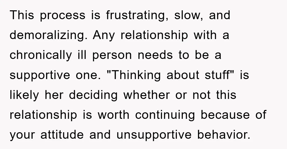 This process is frustrating, slow, and demoralizing. Any relationship with a chronically ill person needs to be a supportive one. "Thinking about stuff" is likely her deciding whether or not...