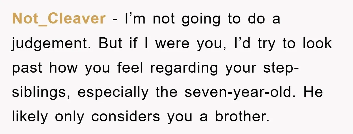 Not_Cleaver − I’m not going to do a judgement. But if I were you, I’d try to look past how you feel regarding your step-siblings, especially the seven-year-old. He likely...