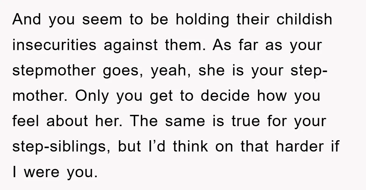And you seem to be holding their childish insecurities against them. As far as your stepmother goes, yeah, she is your step-mother. Only you get to decide how you feel...