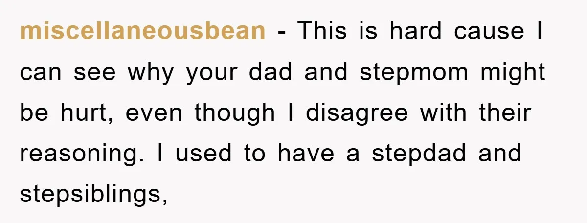 miscellaneousbean − This is hard cause I can see why your dad and stepmom might be hurt, even though I disagree with their reasoning. I used to have a stepdad...