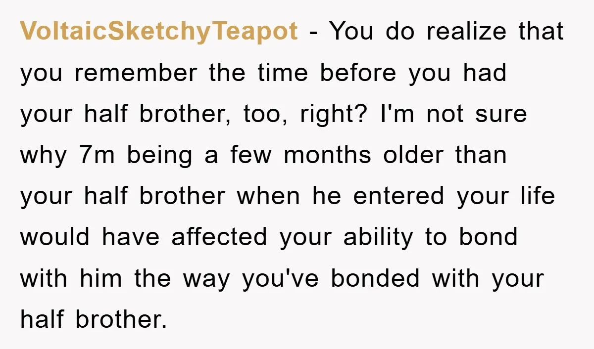 VoltaicSketchyTeapot − You do realize that you remember the time before you had your half brother, too, right? I'm not sure why 7m being a few months older than your...