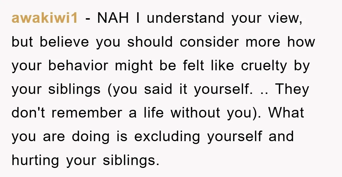 awakiwi1 − NAH I understand your view, but believe you should consider more how your behavior might be felt like cruelty by your siblings (you said it yourself. .. They...