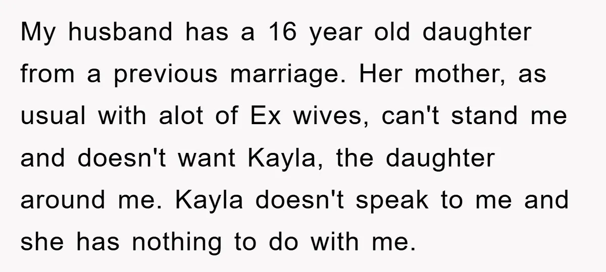 My husband has a 16 year old daughter from a previous marriage. Her mother, as usual with alot of Ex wives, can't stand me and doesn't want Kayla, the daughter...