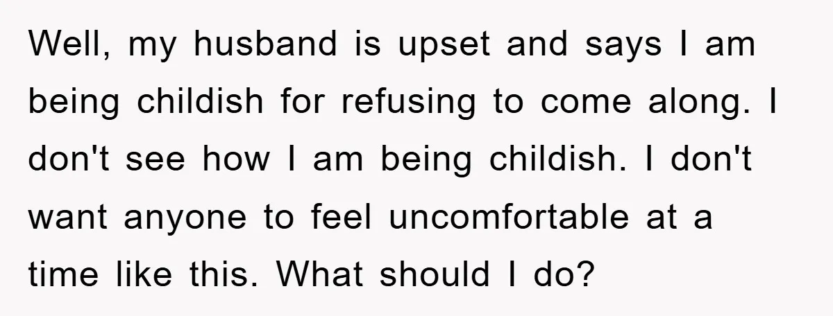 Well, my husband is upset and says I am being childish for refusing to come along. I don't see how I am being childish. I don't want anyone to feel...