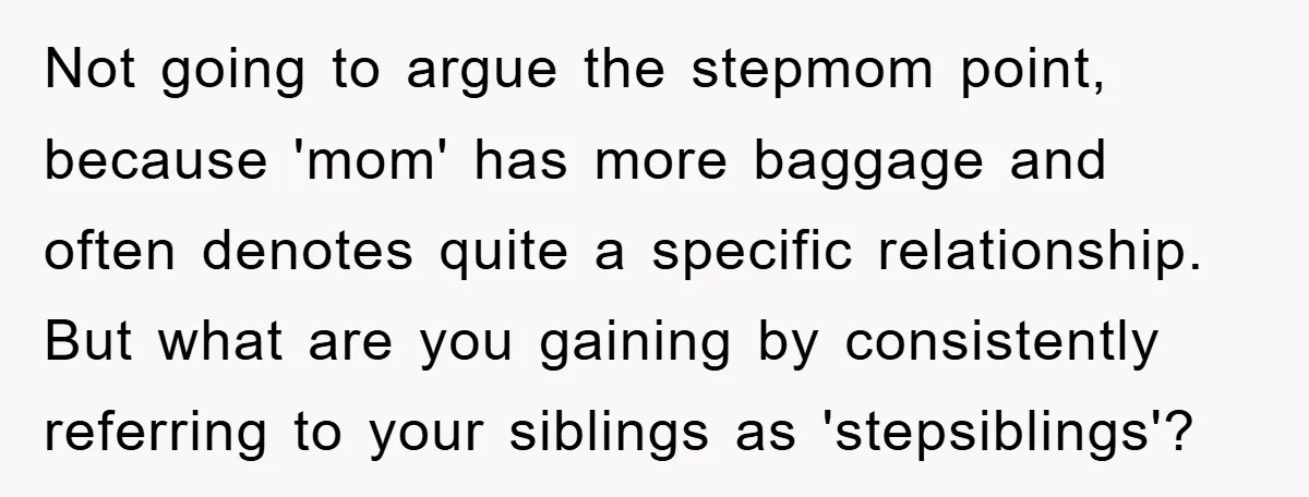 Not going to argue the stepmom point, because 'mom' has more baggage and often denotes quite a specific relationship. But what are you gaining by consistently referring to your siblings...